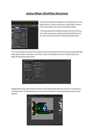 Joshua Meyer Workflow Document 
To start development of my game I first started work on the 
player sprites. To start a new sprite, I right click on ‘sprites’ 
in the assets tab on the side and click Create Sprite. 
The sprite properties window will open and from here you 
can create new sprites, load old sprites and edit them, but 
for now I am just interested in making the player sprite. 
First I must decide on a name for my player sprite that is apropriate and and easily recognisable from 
other player assets I may make in the future. Once I’ve decided on a name I click Edit sprite and 
begin designing the player sprite. 
Designing the sprite was pretty easy thanks to the editor being simple to use and I am working at a 
small resolution. The drawing tools are very similar to MS Paint making designing the sprites very 
familiar. 
 