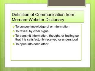 Definition of Communication from
Merriam-Webster Dictionary
 To convey knowledge of or information
 To reveal by clear signs
 To transmit information, thought, or feeling so
that it is satisfactorily received or understood
 To open into each other
 