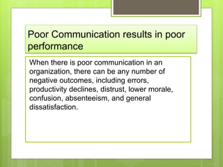 Poor Communication results in poor
performance
When there is poor communication in an
organization, there can be any number of
negative outcomes, including errors,
productivity declines, distrust, lower morale,
confusion, absenteeism, and general
dissatisfaction.
 