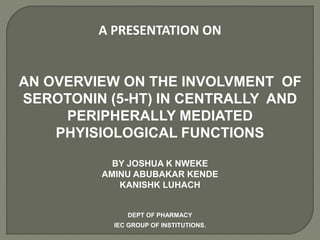 A PRESENTATION ON
AN OVERVIEW ON THE INVOLVMENT OF
SEROTONIN (5-HT) IN CENTRALLY AND
PERIPHERALLY MEDIATED
PHYISIOLOGICAL FUNCTIONS
BY JOSHUA K NWEKE
AMINU ABUBAKAR KENDE
KANISHK LUHACH
DEPT OF PHARMACY
IEC GROUP OF INSTITUTIONS.
 