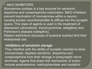 • MAO INHIBITORS
Monoamine oxidase is a key enzyme for serotonin,
dopamine and norepinephrine inactivation. MAO inhibitors
prevent inactivation of monoamines within a neuron,
causing excess neurotransmitter to diffuse into the synaptic
space. This class of agents is used in the treatment of
depression (phenelzine, tranylcypromine, selegiline) and
Parkinson’s disease (selegiline).
Dietary restrictions (because of tyramine toxicity) limit their
widespread use.
•Inhibitors of serotonin storage
They interfere with the ability of synaptic vesicles to store
monoamines; displace serotonin, dopamine and
norepinephrine from their storage in presynaptic nerve
terminals. Agents that share this mechanism of action
include amphetamine, methylphenidate and modafinil
 