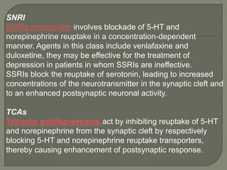 SNRI
SNRIs mechanism involves blockade of 5-HT and
norepinephrine reuptake in a concentration-dependent
manner. Agents in this class include venlafaxine and
duloxetine, they may be effective for the treatment of
depression in patients in whom SSRIs are ineffective.
SSRIs block the reuptake of serotonin, leading to increased
concentrations of the neurotransmitter in the synaptic cleft and
to an enhanced postsynaptic neuronal activity.
TCAs
Tricyclic antidepressants act by inhibiting reuptake of 5-HT
and norepinephrine from the synaptic cleft by respectively
blocking 5-HT and norepinephrine reuptake transporters,
thereby causing enhancement of postsynaptic response.
 