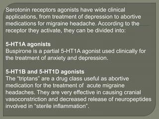 Serotonin receptors agonists have wide clinical
applications, from treatment of depression to abortive
medications for migraine headache. According to the
receptor they activate, they can be divided into:
5-HT1A agonists
Buspirone is a partial 5-HT1A agonist used clinically for
the treatment of anxiety and depression.
5-HT1B and 5-HT1D agonists
The “triptans” are a drug class useful as abortive
medication for the treatment of acute migraine
headaches. They are very effective in causing cranial
vasoconstriction and decreased release of neuropeptides
involved in “sterile inflammation”.
 