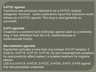 5-HT2C agonist
Trazodone was previously believed to be a 5-HT2C receptor
antagonist. However, recent publications report that trazodone would
behave as a 5-HT2C agonist. This drug is used generally as
somnorific.
5-HT4 agonists
Cisapride is a serotonin and cholinergic agonist used as a prokinetic
drug, it was withdrawn from the U.S. market because of
cardiovascular toxicity.
Non-selective agonists
Ergotamine activates a more than one subtype of 5-HT receptor, it
binds to 5-HT1A, 5-HT1D, 5-HT1B, D2 and norepinephrine receptors.
Its vasoconstrictor effect makes it a suitable treatment for migraine
attacks.
LSD is a 5-HT1A, 5-HT2A, 5-HT2C, 5-HT5A, 5-HT5, 5-HT6 agonist
that has psychedelic properties.
 