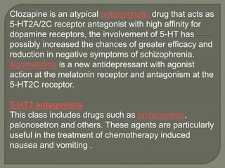 Clozapine is an atypical antipsychotic drug that acts as
5-HT2A/2C receptor antagonist with high affinity for
dopamine receptors, the involvement of 5-HT has
possibly increased the chances of greater efficacy and
reduction in negative symptoms of schizophrenia.
Agomelatine is a new antidepressant with agonist
action at the melatonin receptor and antagonism at the
5-HT2C receptor.
5-HT3 antagonists
This class includes drugs such as ondansetron,
palonosetron and others. These agents are particularly
useful in the treatment of chemotherapy induced
nausea and vomiting .
 