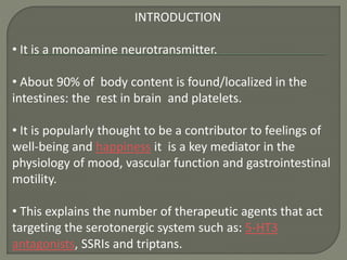 INTRODUCTION
• It is a monoamine neurotransmitter.
• About 90% of body content is found/localized in the
intestines: the rest in brain and platelets.
• It is popularly thought to be a contributor to feelings of
well-being and happiness it is a key mediator in the
physiology of mood, vascular function and gastrointestinal
motility.
• This explains the number of therapeutic agents that act
targeting the serotonergic system such as: 5-HT3
antagonists, SSRIs and triptans.
 