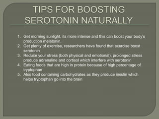 1. Get morning sunlight, its more intense and this can boost your body’s
production melatonin.
2. Get plenty of exercise, researchers have found that exercise boost
serotonin
3. Reduce your stress (both physical and emotional), prolonged stress
produce adrenaline and cortisol which interfere with serotonin
4. Eating foods that are high in protein because of high percentage of
tryptophan
5. Also food containing carbohydrates as they produce insulin which
helps tryptophan go into the brain
 