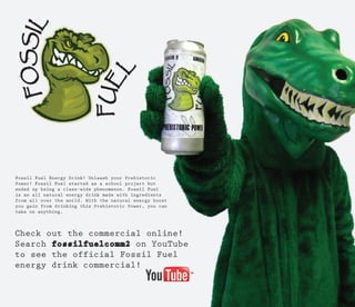 Fossil Fuel Energy Drink! Unleash your Prehistoric
Power! Fossil Fuel started as a school project but
ended up being a class-wide phenomenon. Fossil Fuel
is an all natural energy drink made with ingredients
from all over the world. With the natural energy boost
you gain from drinking this Prehistoric Power, you can
take on anything.
 