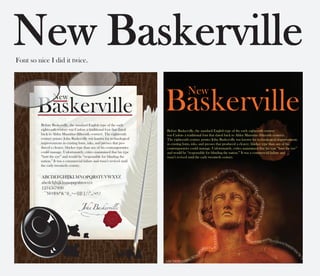 New
Baskerville
Before Baskerville, the standard English type of the early
eighteenth century was Caslon- a traditional font that dated
back to Aldus Manutius (fifteenth century). The eighteenth
century printer John Baskerville was known for technological
improvements in existing fonts, inks, and presses that pro-
duced a clearer, blacker type than any of his contemporaries
could manage. Unfortunately, critics maintained that his type
“hurt the eye” and would be “responsible for blinding the
nation.” It was a commercial failure and wasn’t revived until
the early twentieth century.


ABCDEFGHIJKLMNOPQRSTUVWXYZ
abcdefghijklmnopqrstuvwxyz
1234567890
`~!@#$%^&*()_+-={}[]|;’:”,./<>?
 