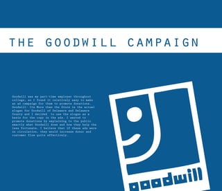 Goodwill was my part-time employer throughout
college, so I found it relatively easy to make
an ad campaign for them to promote donations.
Goodwill- Its More than the Store is the actual
slogan for Goodwill of Delaware and Delaware
County and I decided to use the slogan as a
basis for the copy in the ads. I wanted to
promote donations by explaining to the public
exactly what Goodwill does and how they help the
less fortunate. I believe that if these ads were
in circulation, they would increase donor and
customer flow quite effectively.
 
