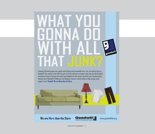 Instead of throwing away your gently used clothing and household items, why not donate them to
Goodwill? The reward is two-fold: You get rid of the stuff you no longer need, and you help Goodwill
provide services to the less fortunate and disabled with the money earned by your donated goods.
Stop by one of Goodwill of Delaware and Delaware County’s stores today to help change some
people’s lives. Goodwill, We are More than the Store.




   We are More than the Store
 