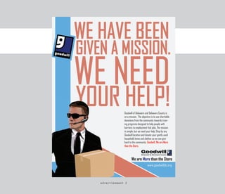 Goodwill of Delaware and Delaware County is
on a mission. The objective is to use charitable
donations from the community towards train-
ing programs designed to help people with
barriers to employment find jobs. The mission
is simple, but we need your help. Stop by any
Goodwill location and donate your gently used
household items and clothes so we can give
back to the community. Goodwill, We are More
than the Store.



       We are More than the Store
 