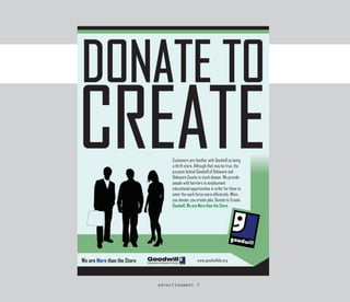 Customers are familiar with Goodwill as being
                             a thrift store. Although that may be true, the
                             purpose behind Goodwill of Delaware and
                             Delaware County is much deeper. We provide
                             people with barriers to employment
                             educational opportunities in order for them to
                             enter the work force more effectively. When
                             you donate, you create jobs. Donate to Create.
                             Goodwill, We are More than the Store.




We are More than the Store
 