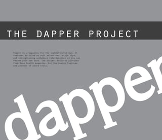 Dapper is a magazine for the sophisticated man. It
features articles on suit selections, style tips,
and strengthening workplace relationships so you can
become your own boss. The project features pictures
from Mens Health magazine, but the design features
are product of yours truly.
 