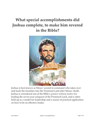 What special accomplishments did
Joshua complete, to make him revered
in the Bible?
Joshua is best known as Moses' second in command who takes over
and leads the Israelites into the Promised Land after Moses’ death.
Joshua is considered one of the Bible's greatest military leaders for
leading the seven-year conquest of the Promised Land, and is often
held up as a model for leadership and a source of practical application
on how to be an effective leader.
Tony Mariot Joshua’s Accomplishments Page ! of !1 7
 
