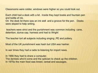 Classrooms were colder, windows were higher so you could look out.

Each child had a desk with a lid . Inside they kept books and fountain pen
and bottle of ink.
On the desk lid there was an ink well and a groove for the pen. Desks
were sloped to help writing.

teachers were strict and the punishment was common including cane,
detention, dunce cap, harness and had to Wright

The teacher tort all subjects including singing ,PE and pottery.

Most of the UK punishment was hash but USA was hasher.

In war times they had a radio to listening for import news.

In 1990 they had to share a computer.
The dentists who'd come and the optician to check up the children.
In 1970s the main food was breed, cereal and sausages.
 