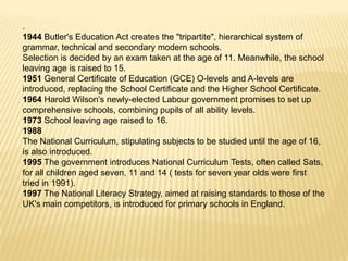 .
1944 Butler's Education Act creates the "tripartite", hierarchical system of
grammar, technical and secondary modern schools.
Selection is decided by an exam taken at the age of 11. Meanwhile, the school
leaving age is raised to 15.
1951 General Certificate of Education (GCE) O-levels and A-levels are
introduced, replacing the School Certificate and the Higher School Certificate.
1964 Harold Wilson's newly-elected Labour government promises to set up
comprehensive schools, combining pupils of all ability levels.
1973 School leaving age raised to 16.
1988
The National Curriculum, stipulating subjects to be studied until the age of 16,
is also introduced.
1995 The government introduces National Curriculum Tests, often called Sats,
for all children aged seven, 11 and 14 ( tests for seven year olds were first
tried in 1991).
1997 The National Literacy Strategy, aimed at raising standards to those of the
UK's main competitors, is introduced for primary schools in England.
 