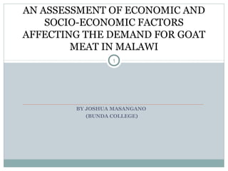 AN ASSESSMENT OF ECONOMIC AND
    SOCIO-ECONOMIC FACTORS
AFFECTING THE DEMAND FOR GOAT
        MEAT IN MALAWI
                 1




        BY JOSHUA MASANGANO
           (BUNDA COLLEGE)
 
