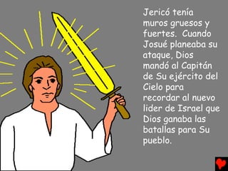 Jericó tenía
muros gruesos y
fuertes. Cuando
Josué planeaba su
ataque, Dios
mandó al Capitán
de Su ejército del
Cielo para
recordar al nuevo
lider de Israel que
Dios ganaba las
batallas para Su
pueblo.
 