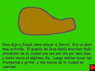 Dios dijo a Josué cómo atacar a Jericó. Era un plan
muy extraño. El pueblo de Dios debía marchar todo
alrededor de la ciudad una vez por día por seis días,
y siete veces el séptimo día. Luego debían tocar las
trompetas y gritar, y ¡los muros de la ciudad se
caerían!
 