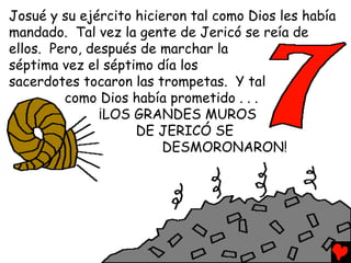 Josué y su ejército hicieron tal como Dios les había
mandado. Tal vez la gente de Jericó se reía de
ellos. Pero, después de marchar la
séptima vez el séptimo día los
sacerdotes tocaron las trompetas. Y tal
         como Dios había prometido . . .
               ¡LOS GRANDES MUROS
                    DE JERICÓ SE
                         DESMORONARON!
 