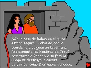 Sólo la casa de Rahab en el muro
estaba segura. Había dejado la
cuerda roja colgada en la ventana.
Rápidamente los hombres de Josué
rescataron a Rahab y a su familia.
Luego se destruyó la ciudad
de Jericó, como Dios había mandado.
 