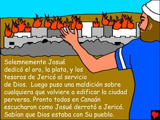 Solemnemente Josué
dedicó el oro, la plata, y los
tesoros de Jericó al servicio
de Dios. Luego puso una maldición sobre
cualquiera que volviere a edificar la ciudad
perversa. Pronto todos en Canaán
escucharon como Josué derrotó a Jericó.
Sabían que Dios estaba con Su pueblo.
 