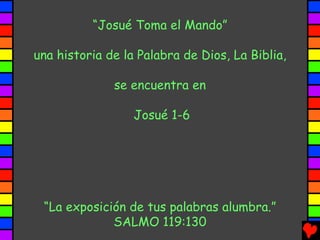 “Josué Toma el Mando”

una historia de la Palabra de Dios, La Biblia,

              se encuentra en

                  Josué 1-6




 “La exposición de tus palabras alumbra.”
             SALMO 119:130
 