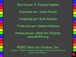Escrito por: E. Duncan Hughes

         Ilustrado por: Janie Forest

         Adaptado por: Ruth Klassen

       Traducido por: Debbie Gibbons

     Producido por: Bible for Children
             www.M1914.org


       ©2007 Bible for Children, Inc.
Licencia: Tienes el derecho de copiar o imprimir esta historia,
                     pero no de venderla.
 