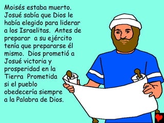 Moisés estaba muerto.
Josué sabía que Dios le
había elegido para liderar
a los Israelitas. Antes de
preparar a su ejército
tenía que prepararse él
mismo. Dios prometió a
Josué victoria y
prosperidad en la
Tierra Prometida
si el pueblo
obedecería siempre
a la Palabra de Dios.
 