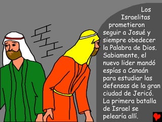 Los
       Israelitas
  prometieron
seguir a Josué y
siempre obedecer
la Palabra de Dios.
Sabiamente, el
nuevo lider mandó
espías a Canaán
para estudiar las
defensas de la gran
ciudad de Jericó.
La primera batalla
de Israel se
pelearía allí.
 