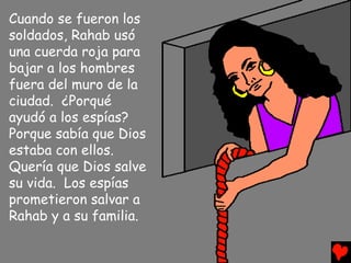 Cuando se fueron los
soldados, Rahab usó
una cuerda roja para
bajar a los hombres
fuera del muro de la
ciudad. ¿Porqué
ayudó a los espías?
Porque sabía que Dios
estaba con ellos.
Quería que Dios salve
su vida. Los espías
prometieron salvar a
Rahab y a su familia.
 