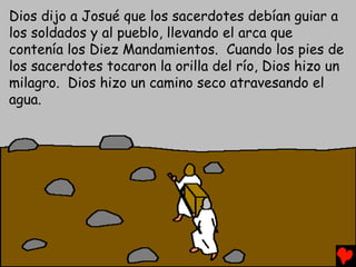 Dios dijo a Josué que los sacerdotes debían guiar a
los soldados y al pueblo, llevando el arca que
contenía los Diez Mandamientos. Cuando los pies de
los sacerdotes tocaron la orilla del río, Dios hizo un
milagro. Dios hizo un camino seco atravesando el
agua.
 