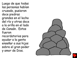 Luego de que todas
las personas habían
cruzado, pusieron
doce piedras
grandes en el lecho
del río y otras doce
a la orilla en el lado
de Canaán. Estos
fueron
recordatorios para
ayudar a la gente
enseñar a sus hijos
sobre el gran poder
y amor de Dios.
 