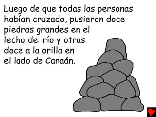 Luego de que todas las personas
habían cruzado, pusieron doce
piedras grandes en el
lecho del río y otras
doce a la orilla en
el lado de Canaán.
 