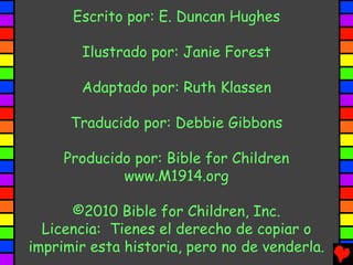 Escrito por: E. Duncan Hughes

       Ilustrado por: Janie Forest

       Adaptado por: Ruth Klassen

      Traducido por: Debbie Gibbons

     Producido por: Bible for Children
             www.M1914.org

      ©2010 Bible for Children, Inc.
  Licencia: Tienes el derecho de copiar o
imprimir esta historia, pero no de venderla.
 