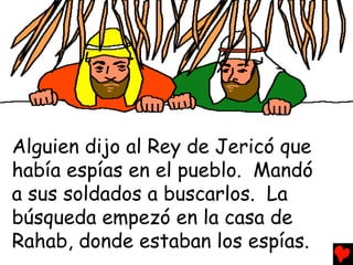 Alguien dijo al Rey de Jericó que
había espías en el pueblo. Mandó
a sus soldados a buscarlos. La
búsqueda empezó en la casa de
Rahab, donde estaban los espías.
 