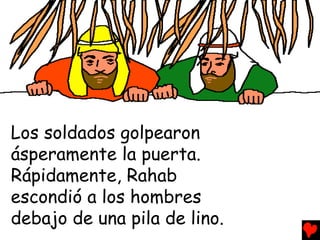 Los soldados golpearon
ásperamente la puerta.
Rápidamente, Rahab
escondió a los hombres
debajo de una pila de lino.
 