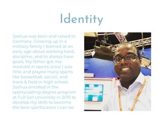 Identity
Joshua was born and raised in
Germany. Growing up in a
military family I learned at an
early age about working hard,
discipline, and to always have
goals. My father got me
involved in sports since I was
little and played many sports
like basketball, soccer, and
track & ﬁeld in high school.
Joshua enrolled in the
sportscasting degree program
at Full Sail University in 2019 to
develop my skills to become
the best sportscaster I can be.
 