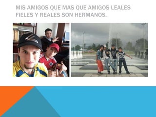 MIS AMIGOS QUE MAS QUE AMIGOS LEALES
FIELES Y REALES SON HERMANOS.
 