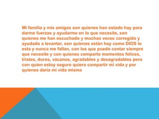 Mi familia y mis amigos son quienes han estado hay para
darme fuerzas y ayudarme en lo que necesite, son
quienes me han escuchado y muchas veces corregido y
ayudado a levantar, son quienes están hay como DIOS lo
esta y nunca me fallan, con los que puedo contar siempre
que necesite y con quienes comparto momentos felices,
tristes, duros, vácanos, agradables y desagradables pero
con quien estoy seguro quiero compartir mi vida y por
quienes daría mi vida misma
 