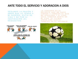 ANTE TODO EL SERVICIO Y ADORACION A DIOS
S E G U N D O L A P A S I Ó N Y
A M O R Q U E L E T E N G O A
M I G E N E R O , E S T Í O D E
V I D A Y D E P O R S I
I N S P I R A C I Ó N ( E L
R E G G A E T O N
L O T E R C E R O E S E L
D E P O R T E Q U E M E H A C E
V I B R A R Y T A M B I É N E L Q U E
M E A P A S I O N A Y E L C U A L
H A C E T A M B I É N P A R T E D E
M I V I D A , E L F U T B O L
( P E R O C O N G U S T O
T A M B I É N E N E L P A T I N A J E
 