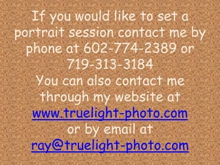 If you would like to set a portrait session contact me by phone at 602-774-2389 or 719-313-3184You can also contact me through my website at www.truelight-photo.comor by email atray@truelight-photo.com