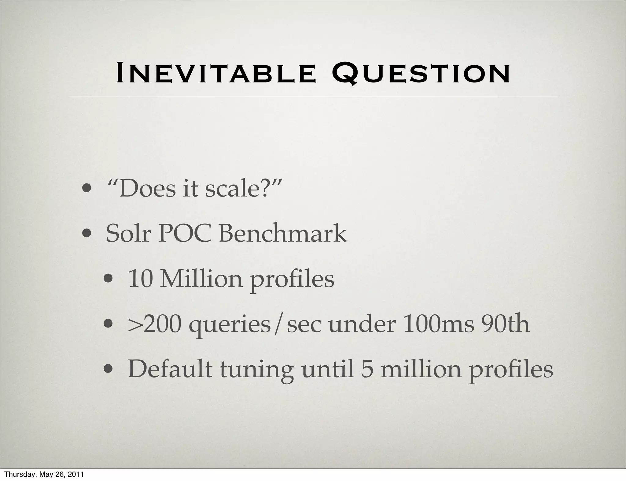 Inevitable Question

                    • “Does it scale?”
                    • Solr POC Benchmark
                         • 10 Million proﬁles
                         • >200 queries/sec under 100ms 90th
                         • Default tuning until 5 million proﬁles


Thursday, May 26, 2011
 