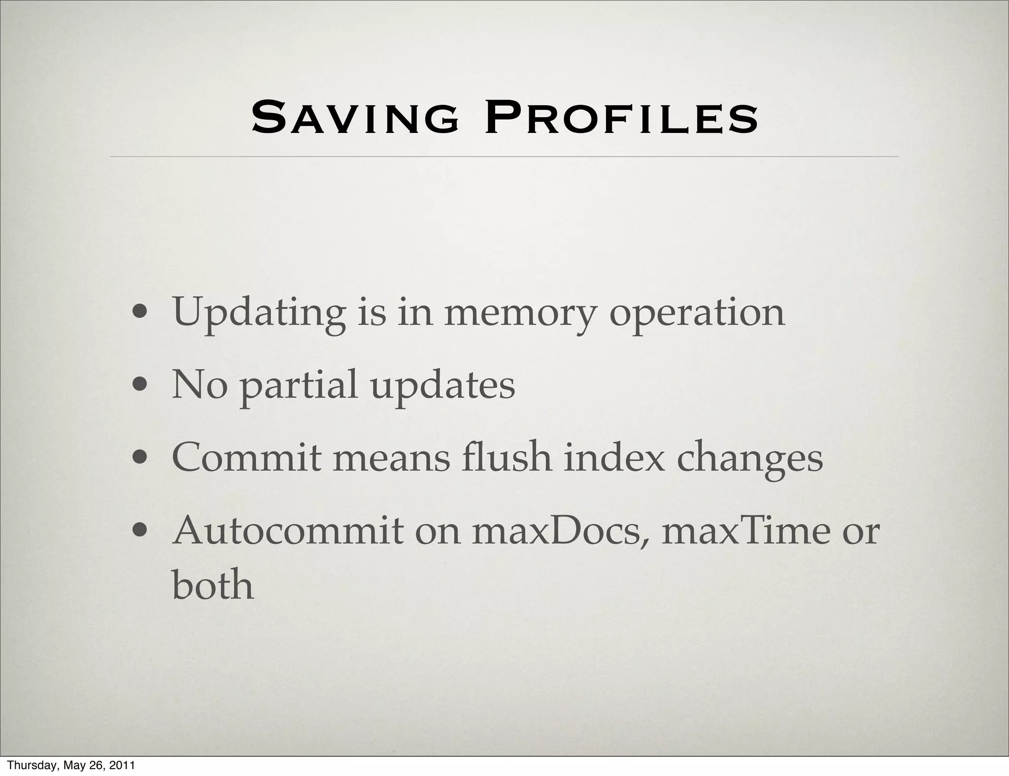 Saving Proﬁles


                    • Updating is in memory operation
                    • No partial updates
                    • Commit means ﬂush index changes
                    • Autocommit on maxDocs, maxTime or
                      both



Thursday, May 26, 2011
 