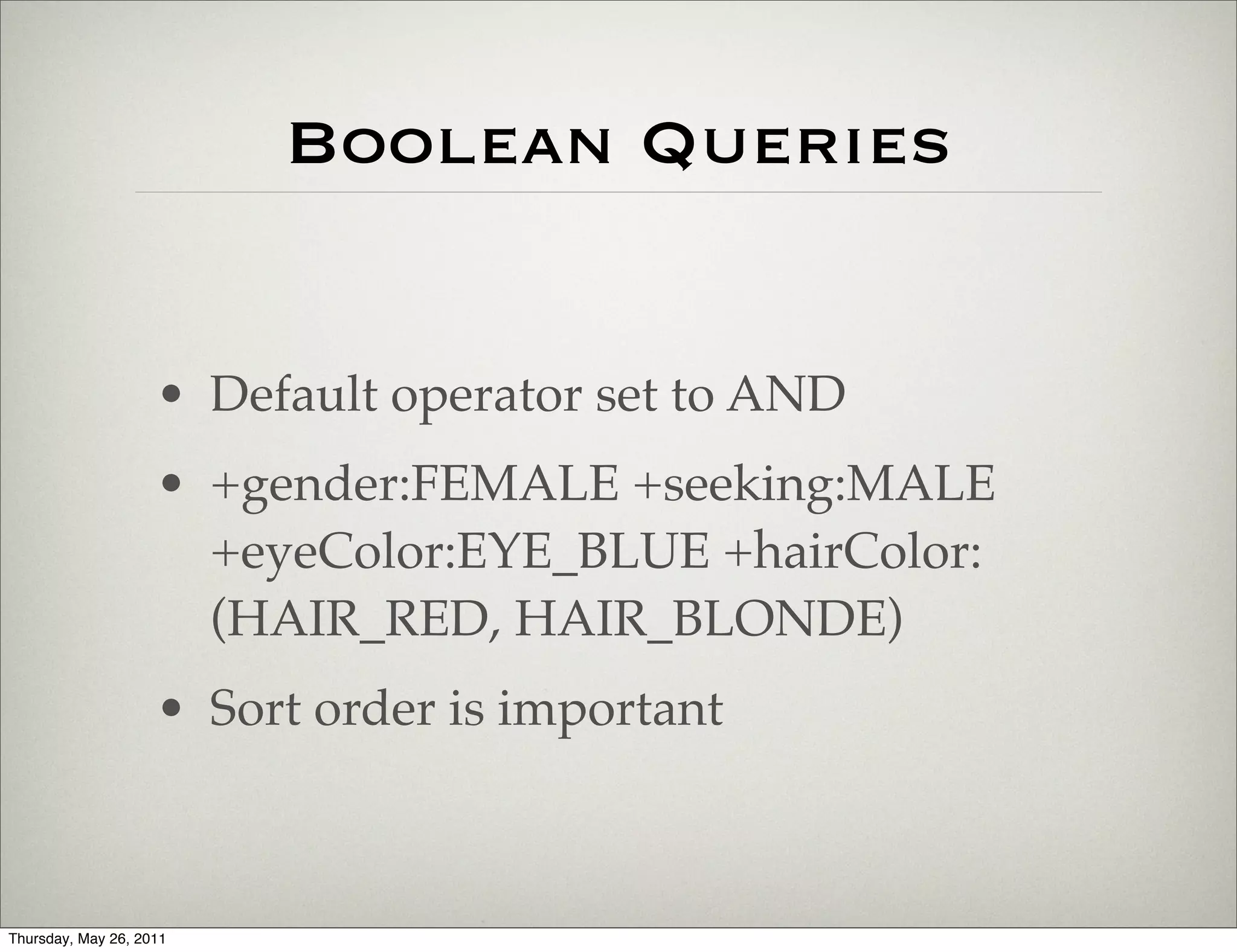 Boolean Queries


                    • Default operator set to AND
                    • +gender:FEMALE +seeking:MALE
                      +eyeColor:EYE_BLUE +hairColor:
                      (HAIR_RED, HAIR_BLONDE)
                    • Sort order is important



Thursday, May 26, 2011
 
