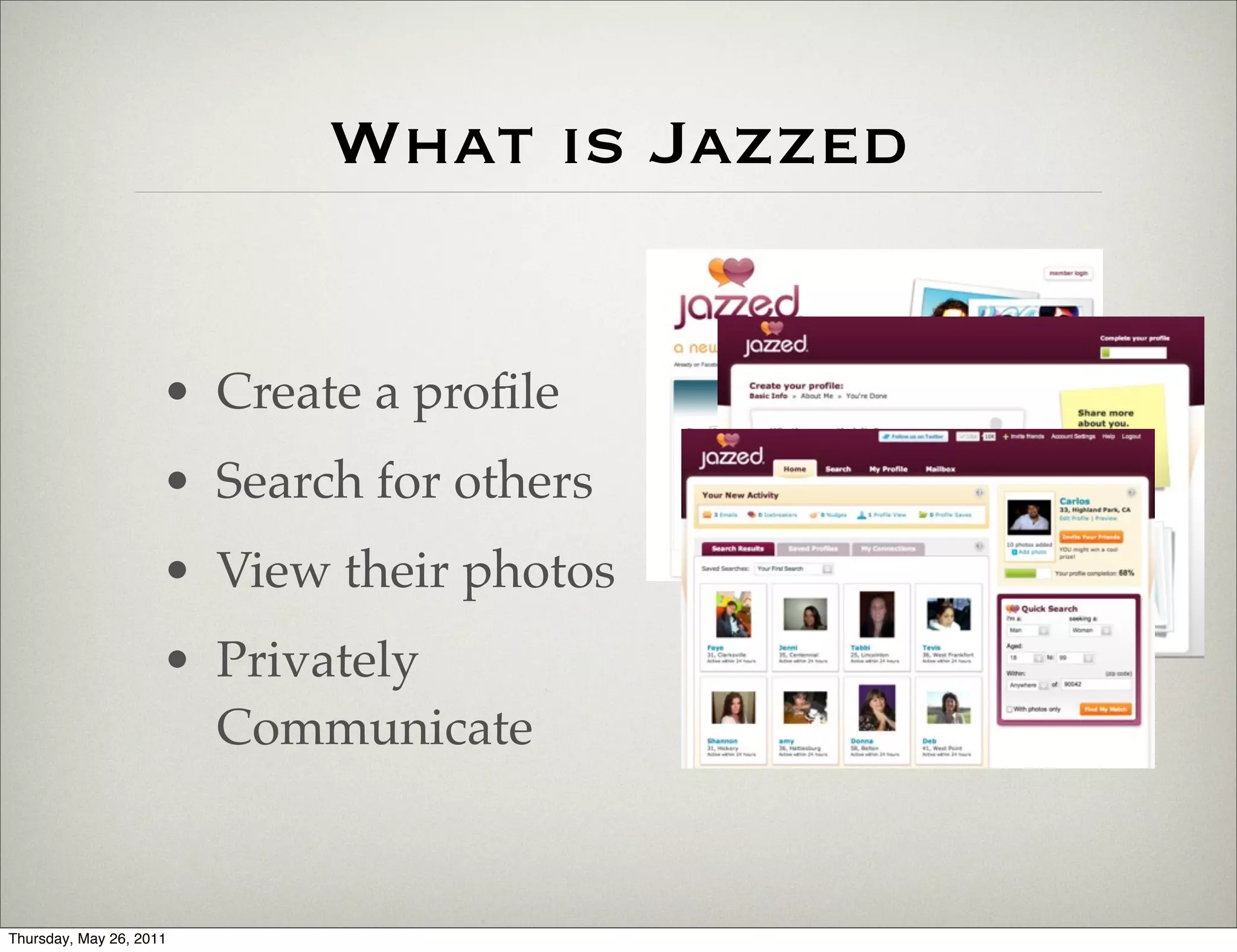 What is Jazzed


                     • Create a proﬁle
                     • Search for others
                     • View their photos
                     • Privately
                       Communicate


Thursday, May 26, 2011
 