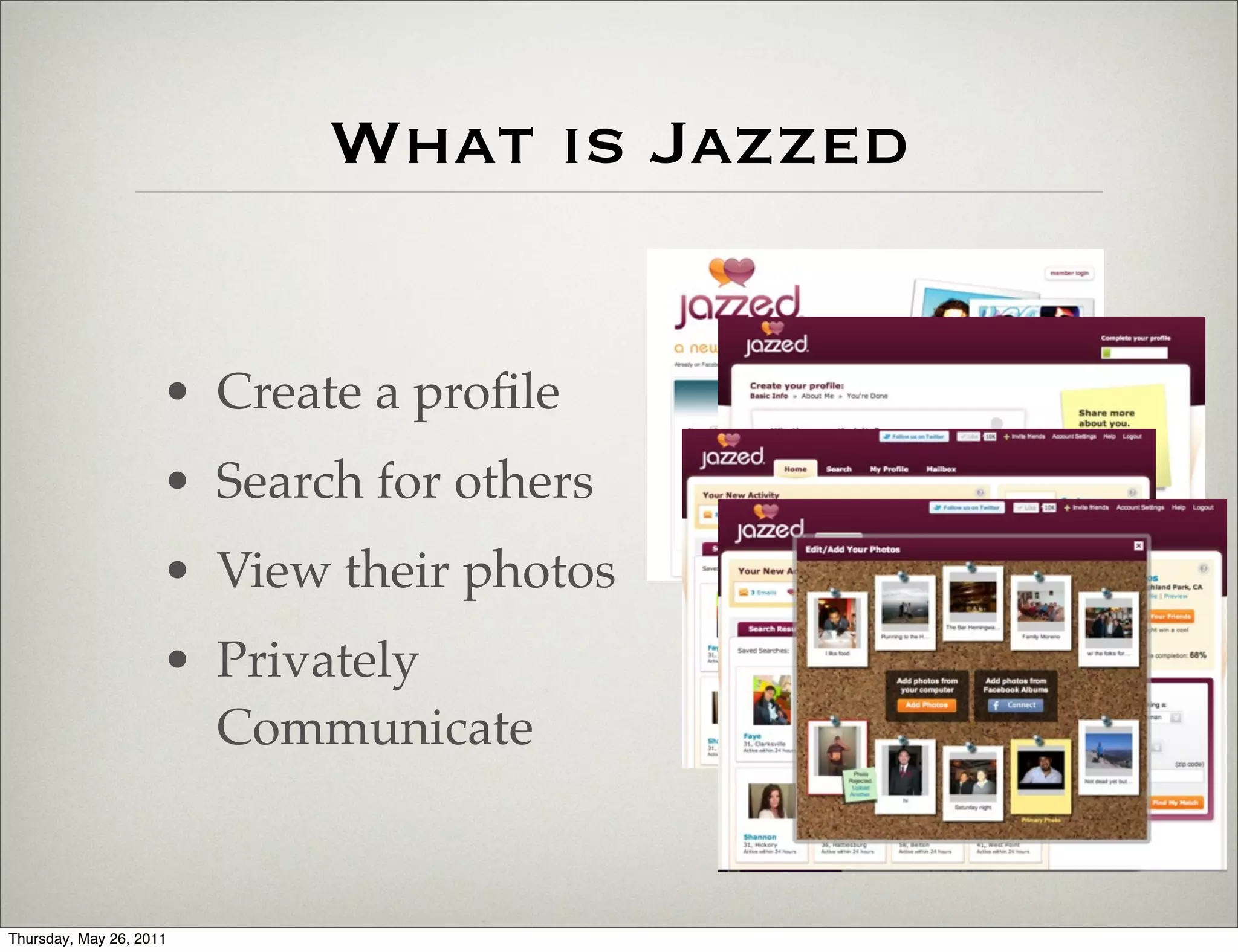 What is Jazzed


                     • Create a proﬁle
                     • Search for others
                     • View their photos
                     • Privately
                       Communicate


Thursday, May 26, 2011
 