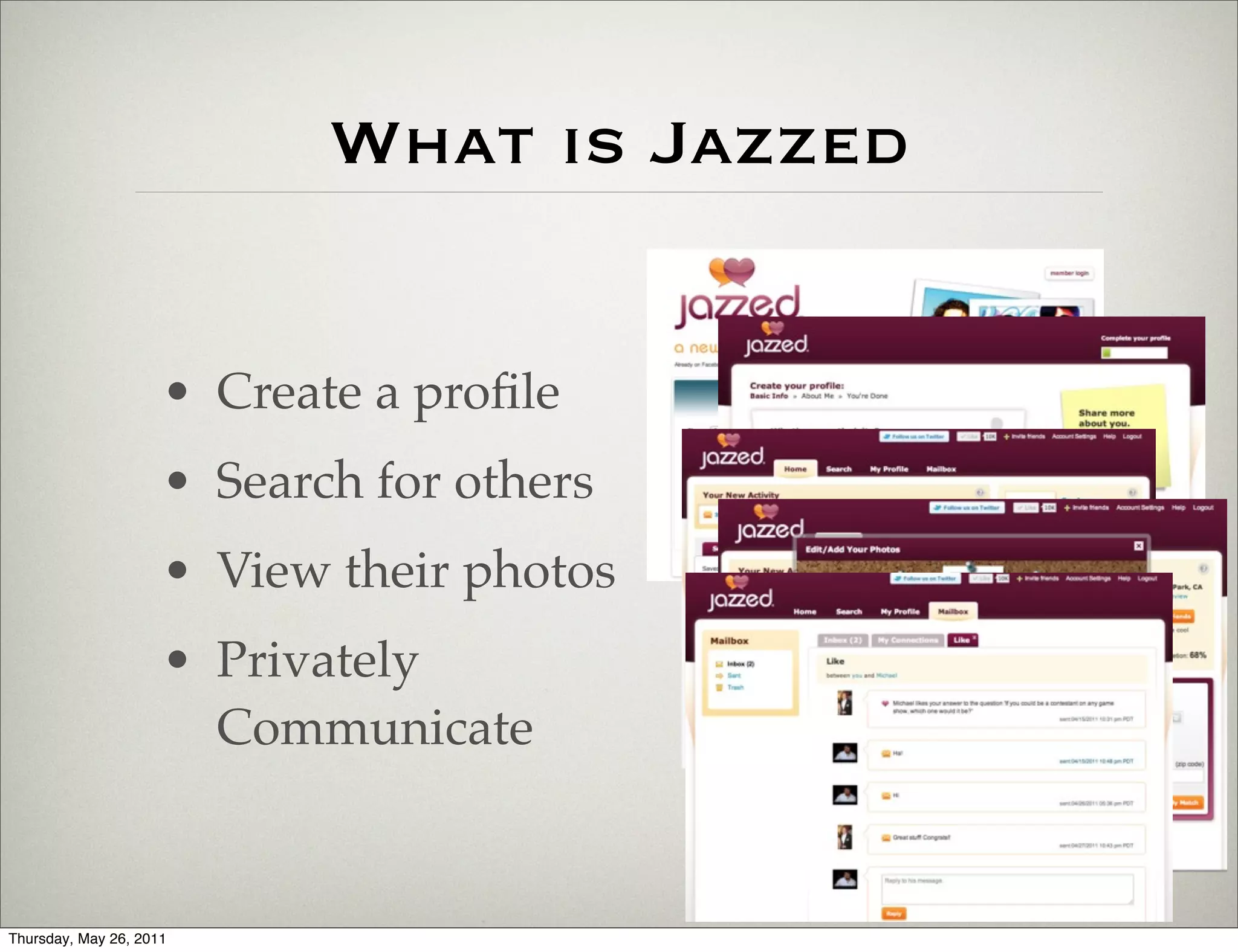 What is Jazzed


                     • Create a proﬁle
                     • Search for others
                     • View their photos
                     • Privately
                       Communicate


Thursday, May 26, 2011
 