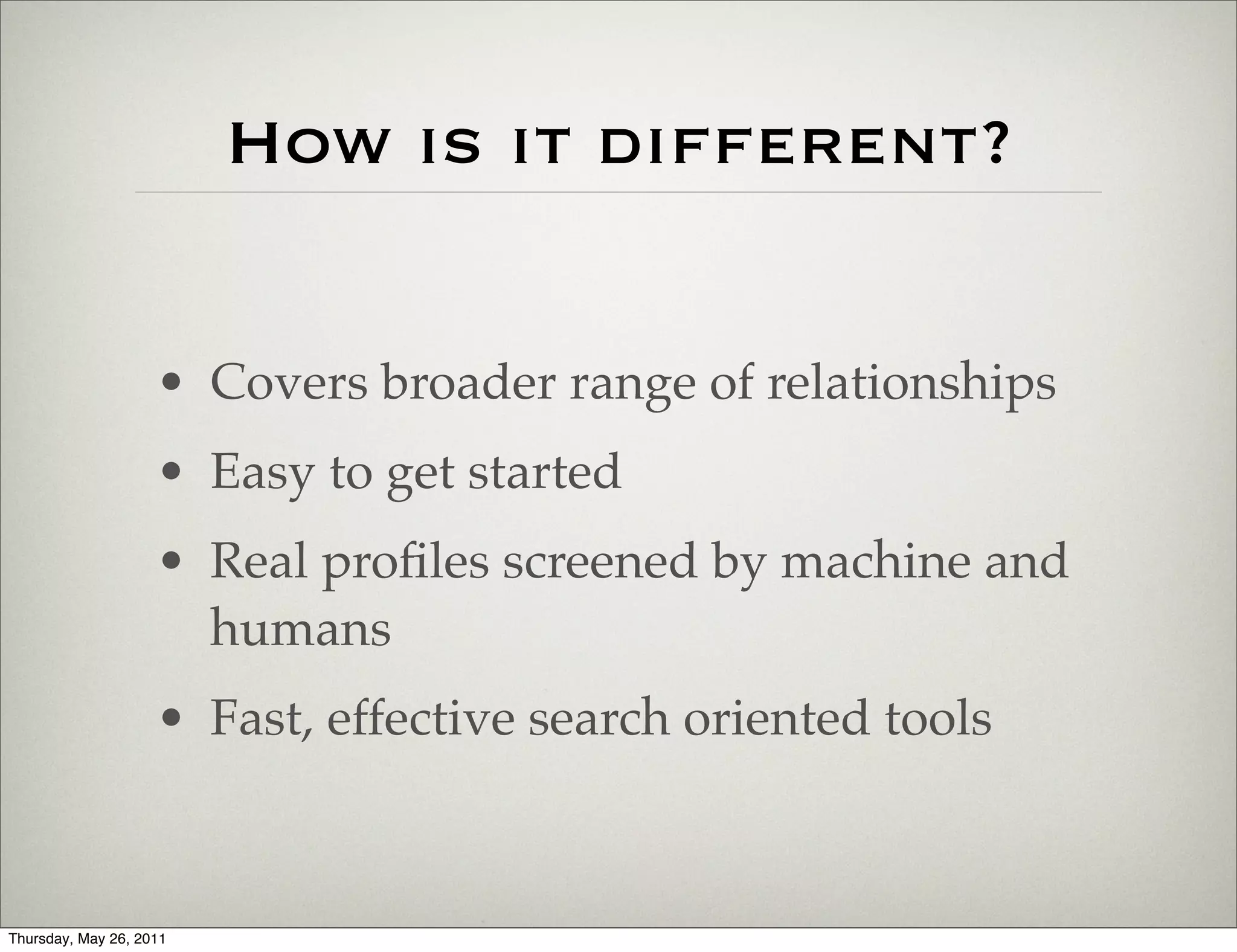 How is it different?


                    • Covers broader range of relationships
                    • Easy to get started
                    • Real proﬁles screened by machine and
                      humans
                    • Fast, effective search oriented tools



Thursday, May 26, 2011
 